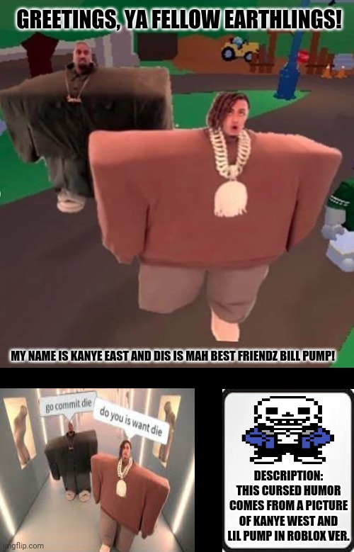 I love it | GREETINGS, YA FELLOW EARTHLINGS! MY NAME IS KANYE EAST AND DIS IS MAH BEST FRIENDZ BILL PUMP! DESCRIPTION: THIS CURSED HUMOR COMES FROM A PICTURE OF KANYE WEST AND LIL PUMP IN ROBLOX VER. | image tagged in memes,wide putin,kanye west lol | made w/ Imgflip meme maker