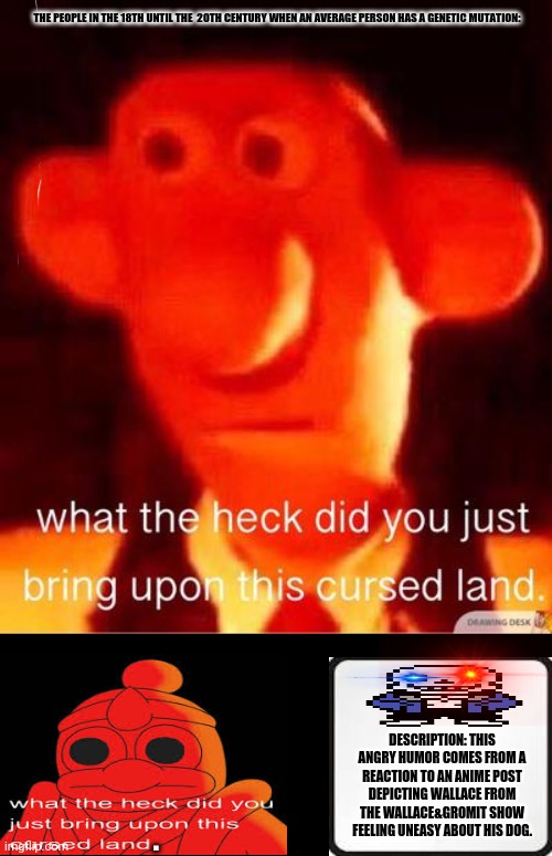 what the heck did you just bring upon this cursed land | THE PEOPLE IN THE 18TH UNTIL THE  20TH CENTURY WHEN AN AVERAGE PERSON HAS A GENETIC MUTATION:; DESCRIPTION: THIS ANGRY HUMOR COMES FROM A REACTION TO AN ANIME POST DEPICTING WALLACE FROM THE WALLACE&GROMIT SHOW FEELING UNEASY ABOUT HIS DOG. . | image tagged in memes,cursed cookie monster,dogs | made w/ Imgflip meme maker