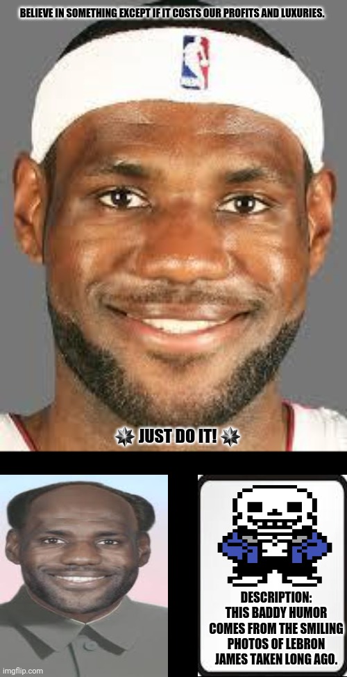 lebron james | BELIEVE IN SOMETHING EXCEPT IF IT COSTS OUR PROFITS AND LUXURIES. ✴ JUST DO IT! ✴; DESCRIPTION: THIS BADDY HUMOR COMES FROM THE SMILING PHOTOS OF LEBRON JAMES TAKEN LONG AGO. | image tagged in memes,lebron james  jr smith,happy | made w/ Imgflip meme maker