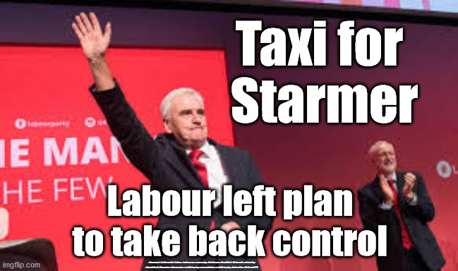 #McDonnell4PM | Taxi for 
Starmer; Labour left plan to take back control; #Starmerout #GetStarmerOut #Labour #JonLansman #wearecorbyn #KeirStarmer #DianeAbbott #McDonnell #cultofcorbyn #labourisdead #Momentum #labourracism #socialistsunday #nevervotelabour #socialistanyday #Antisemitism #McDonnell4PM | image tagged in labourisdead,cultofcorbyn,starmer labour leadership,mcdonnell4pm,corbyn mcdonnell abbott,getstarmerout | made w/ Imgflip meme maker