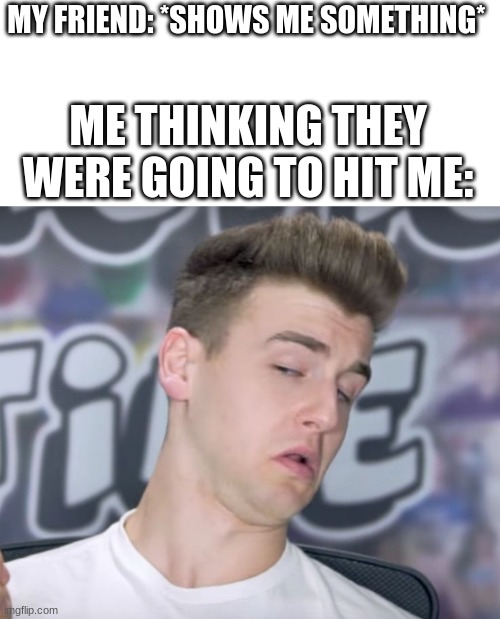 reaction time | MY FRIEND: *SHOWS ME SOMETHING*; ME THINKING THEY WERE GOING TO HIT ME: | image tagged in reaction time | made w/ Imgflip meme maker