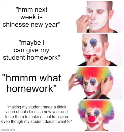 this just happened just now | "hmm next week is chinesse new year"; "maybe i can give my student homework"; "hmmm what homework"; "making my student made a tiktok video about chinesse new year and force them to make a cool transition even though my student doesnt want to" | image tagged in memes,clown applying makeup | made w/ Imgflip meme maker