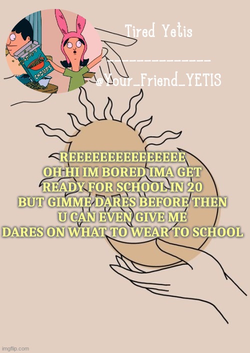 hehehehehehehehehehehehehehe | REEEEEEEEEEEEEEE
OH HI IM BORED IMA GET READY FOR SCHOOL IN 20 BUT GIMME DARES BEFORE THEN U CAN EVEN GIVE ME DARES ON WHAT TO WEAR TO SCHOOL | image tagged in morning yetis | made w/ Imgflip meme maker