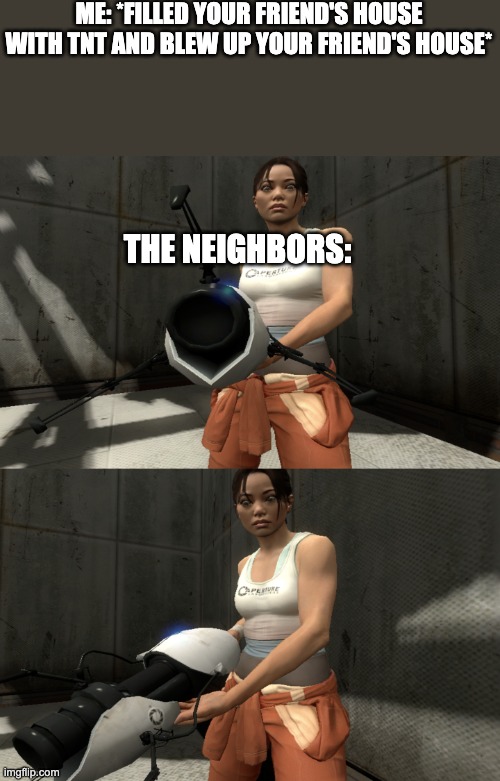 Follow me for more minecraft memes | ME: *FILLED YOUR FRIEND'S HOUSE WITH TNT AND BLEW UP YOUR FRIEND'S HOUSE*; THE NEIGHBORS: | image tagged in unstable chell | made w/ Imgflip meme maker