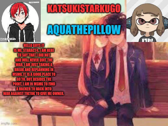 KatsukiStarkugoXAquathepillow | HELLO GUYS IT IS ME. STARACT4. I AM HERE TO SAY THAT I DID NOT AND WILL NEVER QUIT THE WAR. I AM JUST TAKING A BREAK AND REPLANNING IN MSMG. IT IS A GOOD PLACE TO GO TO, BUT BESIDES THE POINT, I AM IN MSMG TO FIND A HACKER TO HACK INTO WAR AGAINST TIKTOK TO GIVE ME OWNER. | image tagged in katsukistarkugoxaquathepillow,funny memes | made w/ Imgflip meme maker