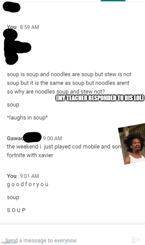 S O U P | (MY TEACHER RESPONDED TO DIS LOL) | image tagged in s o u p,soup,soooooooooup,sooooooupsoupsoupsoup | made w/ Imgflip meme maker