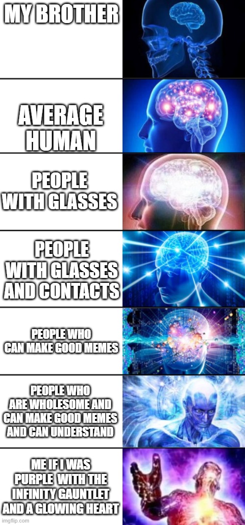 ... im out of titles i need ideas | MY BROTHER; AVERAGE HUMAN; PEOPLE WITH GLASSES; PEOPLE WITH GLASSES AND CONTACTS; PEOPLE WHO CAN MAKE GOOD MEMES; PEOPLE WHO ARE WHOLESOME AND CAN MAKE GOOD MEMES AND CAN UNDERSTAND; ME IF I WAS PURPLE  WITH THE INFINITY GAUNTLET AND A GLOWING HEART | image tagged in expanding brain | made w/ Imgflip meme maker