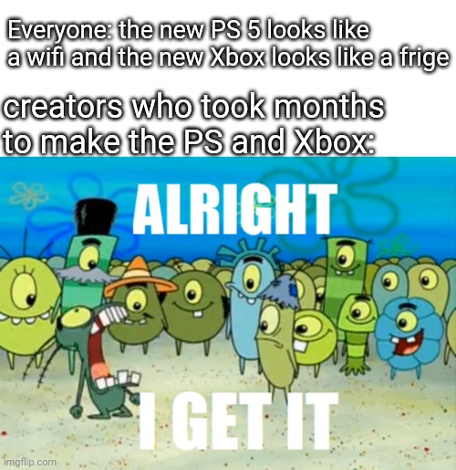 isn't this true ?? | Everyone: the new PS 5 looks like a wifi and the new Xbox looks like a frige; creators who took months to make the PS and Xbox: | image tagged in alright i get it | made w/ Imgflip meme maker