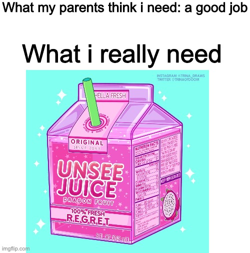 Credits to whoever made very very creative unsee juice box |  What my parents think i need: a good job; What i really need | image tagged in blank white template | made w/ Imgflip meme maker