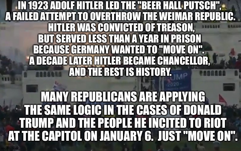 The Capitol Putsch | IN 1923 ADOLF HITLER LED THE "BEER HALL PUTSCH", 
A FAILED ATTEMPT TO OVERTHROW THE WEIMAR REPUBLIC.
  HITLER WAS CONVICTED OF TREASON, 
BUT SERVED LESS THAN A YEAR IN PRISON 
BECAUSE GERMANY WANTED TO "MOVE ON".  
A DECADE LATER HITLER BECAME CHANCELLOR, 
AND THE REST IS HISTORY. MANY REPUBLICANS ARE APPLYING THE SAME LOGIC IN THE CASES OF DONALD TRUMP AND THE PEOPLE HE INCITED TO RIOT AT THE CAPITOL ON JANUARY 6.  JUST "MOVE ON". | image tagged in capitol riot flash bangs | made w/ Imgflip meme maker