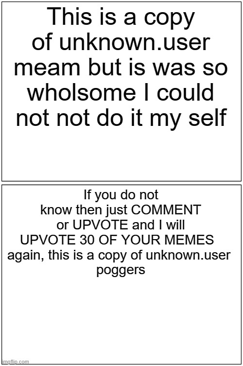 This was first done by unkown user | This is a copy of unknown.user meam but is was so wholsome I could not not do it my self; If you do not know then just COMMENT or UPVOTE and I will UPVOTE 30 OF YOUR MEMES  
again, this is a copy of unknown.user 
poggers | image tagged in memes,blank comic panel 1x2 | made w/ Imgflip meme maker