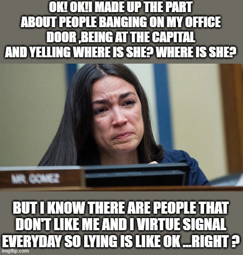 yep |  OK! OK!I MADE UP THE PART ABOUT PEOPLE BANGING ON MY OFFICE DOOR ,BEING AT THE CAPITAL AND YELLING WHERE IS SHE? WHERE IS SHE? BUT I KNOW THERE ARE PEOPLE THAT DON'T LIKE ME AND I VIRTUE SIGNAL EVERYDAY SO LYING IS LIKE OK ...RIGHT ? | image tagged in aoc,democrats,fascism | made w/ Imgflip meme maker