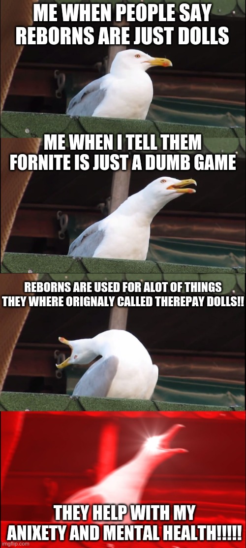 Inhaling Seagull Meme | ME WHEN PEOPLE SAY REBORNS ARE JUST DOLLS; ME WHEN I TELL THEM FORNITE IS JUST A DUMB GAME; REBORNS ARE USED FOR ALOT OF THINGS THEY WHERE ORIGNALY CALLED THEREPAY DOLLS!! THEY HELP WITH MY ANIXETY AND MENTAL HEALTH!!!!! | image tagged in memes,inhaling seagull | made w/ Imgflip meme maker