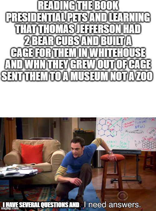 its true | READING THE BOOK PRESIDENTIAL PETS AND LEARNING THAT THOMAS JEFFERSON HAD 2 BEAR CUBS AND BUILT A CAGE FOR THEM IN WHITEHOUSE AND WHN THEY GREW OUT OF CAGE SENT THEM TO A MUSEUM NOT A ZOO; I HAVE SEVERAL QUESTIONS AND | image tagged in blank white template,i need answers | made w/ Imgflip meme maker