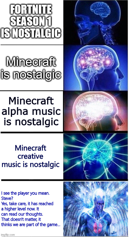 Nostalgia | FORTNITE SEASON 1 IS NOSTALGIC; Minecraft is nostalgic; Minecraft alpha music is nostalgic; Minecraft creative music is nostalgic; I see the player you mean. 
Steve? 
Yes, take care, it has reached a higher level now. It can read our thoughts. 
That doesn't matter, it thinks we are part of the game... | image tagged in expanding brain 5-part,minecraft,nostalgia | made w/ Imgflip meme maker