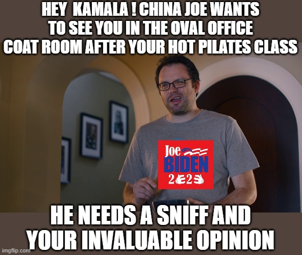 yep | HEY  KAMALA ! CHINA JOE WANTS TO SEE YOU IN THE OVAL OFFICE COAT ROOM AFTER YOUR HOT PILATES CLASS; HE NEEDS A SNIFF AND YOUR INVALUABLE OPINION | image tagged in creepy joe biden,kamala harris,democrats | made w/ Imgflip meme maker