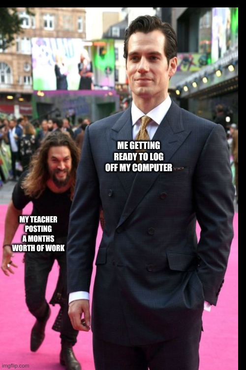 gosh darnit | ME GETTING READY TO LOG OFF MY COMPUTER; MY TEACHER POSTING A MONTHS WORTH OF WORK | image tagged in jason momoa henry cavill meme | made w/ Imgflip meme maker