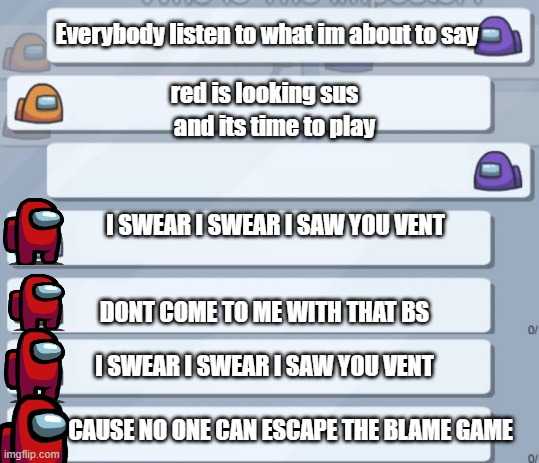 worst part of among us | Everybody listen to what im about to say; red is looking sus; and its time to play; I SWEAR I SWEAR I SAW YOU VENT; DONT COME TO ME WITH THAT BS; I SWEAR I SWEAR I SAW YOU VENT; CAUSE NO ONE CAN ESCAPE THE BLAME GAME | image tagged in among us chat | made w/ Imgflip meme maker