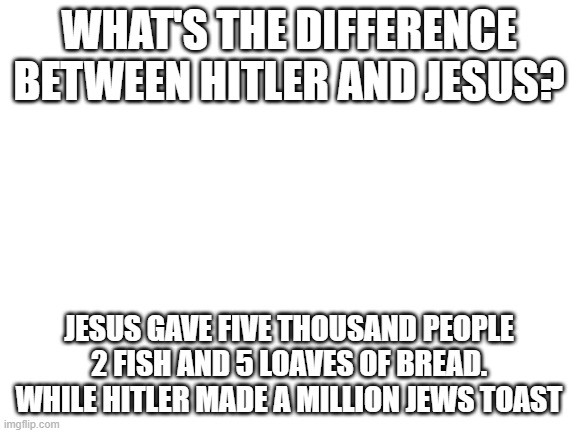 Tell me is this has already been made (This is a joke obviously) | WHAT'S THE DIFFERENCE BETWEEN HITLER AND JESUS? JESUS GAVE FIVE THOUSAND PEOPLE 2 FISH AND 5 LOAVES OF BREAD. WHILE HITLER MADE A MILLION JEWS TOAST | image tagged in blank white template | made w/ Imgflip meme maker