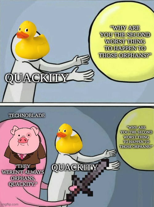 quackity & techno orphans | "WHY ARE YOU THE SECOND WORST THING TO HAPPEN TO THOSE ORPHANS?"; QUACKITY; TECHNOBLADE; "WHY ARE YOU THE SECOND WORST THING TO HAPPEN TO THOSE ORPHANS?"; "THEY WEREN'T ALWAYS ORPHANS, QUACKITY."; QUACKITY | image tagged in memes,running away balloon,quackity,technoblade,dream smp,minecraft | made w/ Imgflip meme maker