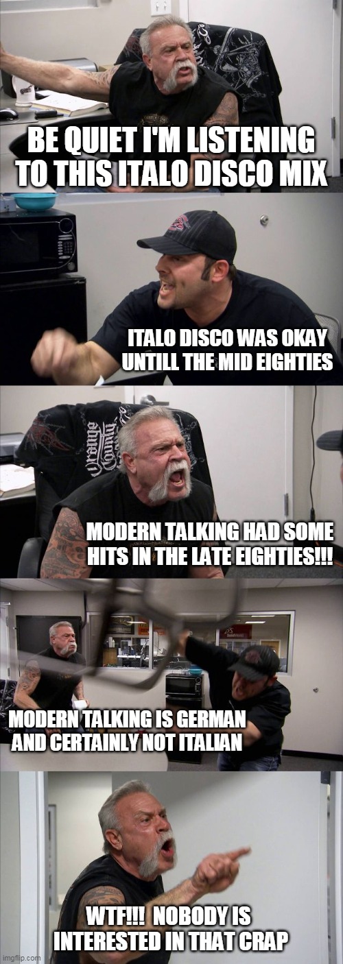 American Chopper Argument Meme | BE QUIET I'M LISTENING TO THIS ITALO DISCO MIX; ITALO DISCO WAS OKAY UNTILL THE MID EIGHTIES; MODERN TALKING HAD SOME HITS IN THE LATE EIGHTIES!!! MODERN TALKING IS GERMAN AND CERTAINLY NOT ITALIAN; WTF!!!  NOBODY IS 
INTERESTED IN THAT CRAP | image tagged in memes,american chopper argument | made w/ Imgflip meme maker