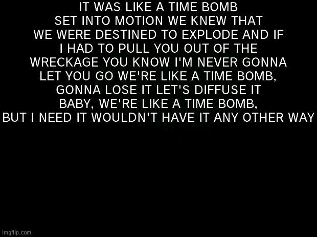 *headbang intensifies* | IT WAS LIKE A TIME BOMB SET INTO MOTION WE KNEW THAT WE WERE DESTINED TO EXPLODE AND IF I HAD TO PULL YOU OUT OF THE WRECKAGE YOU KNOW I'M NEVER GONNA LET YOU GO WE'RE LIKE A TIME BOMB, GONNA LOSE IT LET'S DIFFUSE IT BABY, WE'RE LIKE A TIME BOMB, BUT I NEED IT WOULDN'T HAVE IT ANY OTHER WAY | image tagged in black background | made w/ Imgflip meme maker