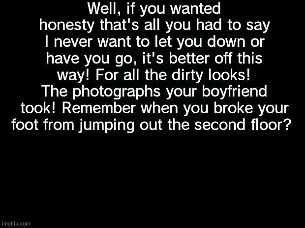 IMMM NOTTT OKAYYYYYYYYYYY | Well, if you wanted honesty that's all you had to say I never want to let you down or have you go, it's better off this way! For all the dirty looks! The photographs your boyfriend took! Remember when you broke your foot from jumping out the second floor? | image tagged in black background | made w/ Imgflip meme maker