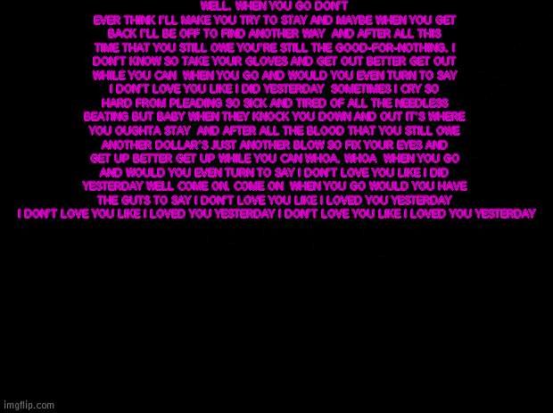 Reeeeee | WELL, WHEN YOU GO DON'T EVER THINK I'LL MAKE YOU TRY TO STAY AND MAYBE WHEN YOU GET BACK I'LL BE OFF TO FIND ANOTHER WAY  AND AFTER ALL THIS TIME THAT YOU STILL OWE YOU'RE STILL THE GOOD-FOR-NOTHING, I DON'T KNOW SO TAKE YOUR GLOVES AND GET OUT BETTER GET OUT WHILE YOU CAN  WHEN YOU GO AND WOULD YOU EVEN TURN TO SAY I DON'T LOVE YOU LIKE I DID YESTERDAY  SOMETIMES I CRY SO HARD FROM PLEADING SO SICK AND TIRED OF ALL THE NEEDLESS BEATING BUT BABY WHEN THEY KNOCK YOU DOWN AND OUT IT'S WHERE YOU OUGHTA STAY  AND AFTER ALL THE BLOOD THAT YOU STILL OWE ANOTHER DOLLAR'S JUST ANOTHER BLOW SO FIX YOUR EYES AND GET UP BETTER GET UP WHILE YOU CAN WHOA, WHOA  WHEN YOU GO AND WOULD YOU EVEN TURN TO SAY I DON'T LOVE YOU LIKE I DID YESTERDAY WELL COME ON, COME ON  WHEN YOU GO WOULD YOU HAVE THE GUTS TO SAY I DON'T LOVE YOU LIKE I LOVED YOU YESTERDAY  I DON'T LOVE YOU LIKE I LOVED YOU YESTERDAY I DON'T LOVE YOU LIKE I LOVED YOU YESTERDAY | image tagged in black background | made w/ Imgflip meme maker