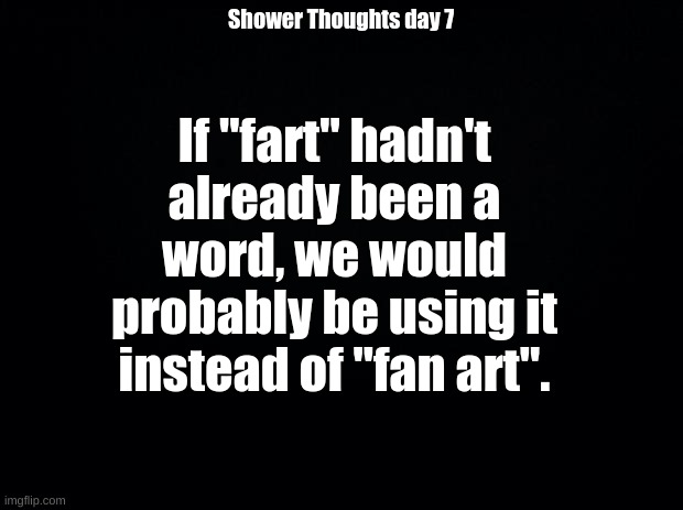 Shower Thoughts day 7 | If "fart" hadn't already been a word, we would probably be using it instead of "fan art". Shower Thoughts day 7 | image tagged in black background | made w/ Imgflip meme maker