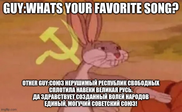 Just a random thought i had lol | GUY:WHATS YOUR FAVORITE SONG? OTHER GUY:СОЮЗ НЕРУШИМЫЙ РЕСПУБЛИК СВОБОДНЫХ
СПЛОТИЛА НАВЕКИ ВЕЛИКАЯ РУСЬ.
ДА ЗДРАВСТВУЕТ СОЗДАННЫЙ ВОЛЕЙ НАРОДОВ
ЕДИНЫЙ, МОГУЧИЙ СОВЕТСКИЙ СОЮЗ! | image tagged in bugs bunny communist | made w/ Imgflip meme maker