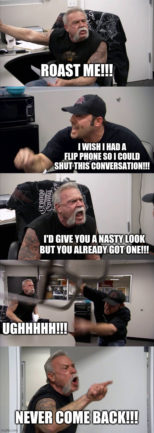 feel free to use these roasts | ROAST ME!!! I WISH I HAD A FLIP PHONE SO I COULD SHUT THIS CONVERSATION!!! I'D GIVE YOU A NASTY LOOK BUT YOU ALREADY GOT ONE!!! UGHHHHH!!! NEVER COME BACK!!! | image tagged in memes,american chopper argument,roast,battle | made w/ Imgflip meme maker