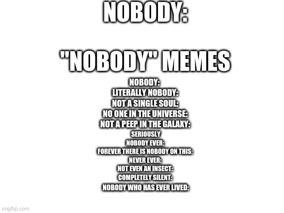 Nobody: | NOBODY:; "NOBODY" MEMES; NOBODY: 
LITERALLY NOBODY:
NOT A SINGLE SOUL:
NO ONE IN THE UNIVERSE:
NOT A PEEP IN THE GALAXY:; SERIOUSLY NOBODY EVER:
FOREVER THERE IS NOBODY ON THIS:
NEVER EVER:
NOT EVEN AN INSECT:
COMPLETELY SILENT:; NOBODY WHO HAS EVER LIVED: | image tagged in blank white template | made w/ Imgflip meme maker