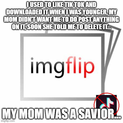 Please no war, this is just a story i wanted to tell you guys... | I USED TO LIKE TIK TOK AND DOWNLOADED IT WHEN I WAS YOUNGER, MY MOM DIDN'T WANT ME TO DO POST ANYTHING ON IT, SOON SHE TOLD ME TO DELETE IT... MY MOM WAS A SAVIOR... | image tagged in imgflip,tik tok,tik tok sucks | made w/ Imgflip meme maker