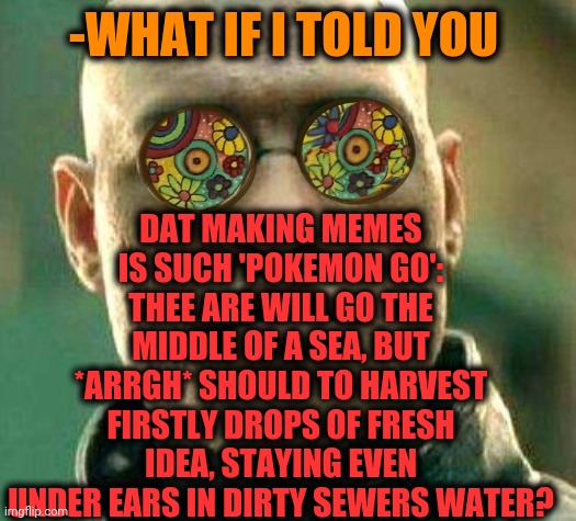 -No mean which cost. | DAT MAKING MEMES IS SUCH 'POKEMON GO': THEE ARE WILL GO THE MIDDLE OF A SEA, BUT *ARRGH* SHOULD TO HARVEST FIRSTLY DROPS OF FRESH IDEA, STAYING EVEN UNDER EARS IN DIRTY SEWERS WATER? -WHAT IF I TOLD YOU | image tagged in acid kicks in morpheus,pokemon go,sea,i will find you,funny memes,fresh memes | made w/ Imgflip meme maker