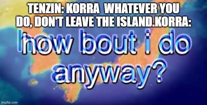 How bout i do anyway | TENZIN: KORRA  WHATEVER YOU DO, DON'T LEAVE THE ISLAND.KORRA: | image tagged in how bout i do anyway | made w/ Imgflip meme maker