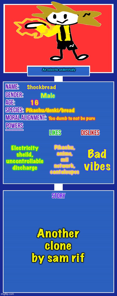 Kill..me | An eclectic understudy; Shockbread; Male; 16; Pikachu/denki/bread; Too dumb to not be pure; Electricity sheild, uncontrollable discharge; Bad vibes; Pikachu, anime, mii network, cantaloupes; Another clone by sam rif | image tagged in oc full showcase v2 | made w/ Imgflip meme maker