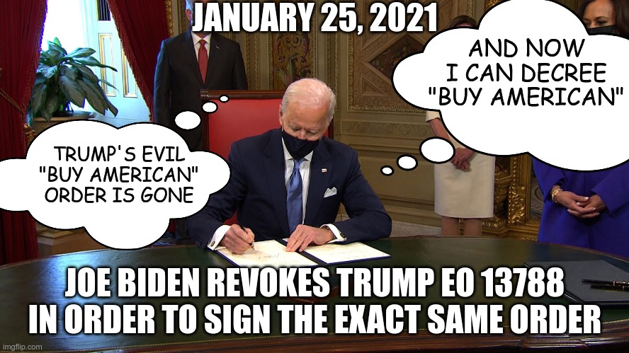 If Trump is so bad, why copy him? | JANUARY 25, 2021; AND NOW I CAN DECREE "BUY AMERICAN"; TRUMP'S EVIL "BUY AMERICAN" ORDER IS GONE; JOE BIDEN REVOKES TRUMP EO 13788 IN ORDER TO SIGN THE EXACT SAME ORDER | image tagged in joe biden | made w/ Imgflip meme maker