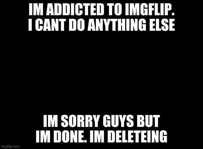 blank black | IM ADDICTED TO IMGFLIP. I CANT DO ANYTHING ELSE; IM SORRY GUYS BUT IM DONE. IM DELETEING | image tagged in blank black | made w/ Imgflip meme maker