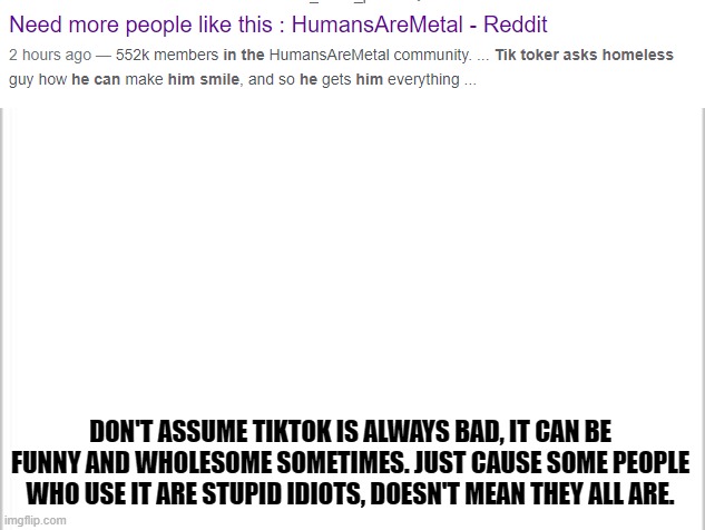 Seriously, give SOME people a chance. (I don't use TikTok tho,) | DON'T ASSUME TIKTOK IS ALWAYS BAD, IT CAN BE FUNNY AND WHOLESOME SOMETIMES. JUST CAUSE SOME PEOPLE WHO USE IT ARE STUPID IDIOTS, DOESN'T MEAN THEY ALL ARE. | image tagged in white background | made w/ Imgflip meme maker