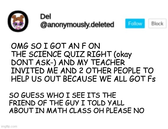 IF YOU NEED THE LINK TO THE STORYTIME I'LL GIVE IT BUT OH PLEASE NO | OMG SO I GOT AN F ON THE SCIENCE QUIZ RIGHT (okay DONT ASK-) AND MY TEACHER INVITED ME AND 2 OTHER PEOPLE TO HELP US OUT BECAUSE WE ALL GOT Fs; SO GUESS WHO I SEE ITS THE FRIEND OF THE GUY I TOLD YALL ABOUT IN MATH CLASS OH PLEASE NO | image tagged in del announcement | made w/ Imgflip meme maker