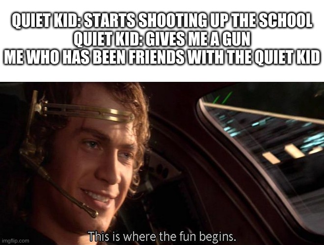 DIE DIE DIE! | QUIET KID: STARTS SHOOTING UP THE SCHOOL
QUIET KID: GIVES ME A GUN
ME WHO HAS BEEN FRIENDS WITH THE QUIET KID | image tagged in this is where the fun begins,school,school shooting | made w/ Imgflip meme maker