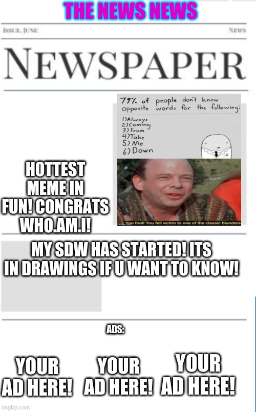 the news news as of 2/8/21 (i might be making a new stream...HMMM) | THE NEWS NEWS; HOTTEST MEME IN FUN! CONGRATS WHO.AM.I! MY SDW HAS STARTED! ITS IN DRAWINGS IF U WANT TO KNOW! ADS:; YOUR AD HERE! YOUR AD HERE! YOUR AD HERE! | image tagged in blank newspaper | made w/ Imgflip meme maker