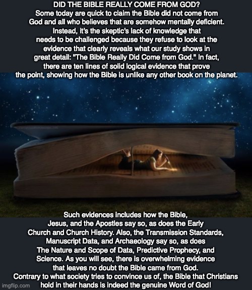 DID THE BIBLE REALLY COME FROM GOD?
Some today are quick to claim the Bible did not come from God and all who believes that are somehow mentally deficient. Instead, it’s the skeptic’s lack of knowledge that needs to be challenged because they refuse to look at the evidence that clearly reveals what our study shows in great detail: "The Bible Really Did Come from God." In fact, there are ten lines of solid logical evidence that prove the point, showing how the Bible is unlike any other book on the planet. Such evidences includes how the Bible, Jesus, and the Apostles say so, as does the Early Church and Church History. Also, the Transmission Standards, Manuscript Data, and Archaeology say so, as does The Nature and Scope of Data, Predictive Prophecy, and Science. As you will see, there is overwhelming evidence that leaves no doubt the Bible came from God. Contrary to what society tries to convince us of, the Bible that Christians
hold in their hands is indeed the genuine Word of God! | image tagged in bible,god,jesus,proof,science,truth | made w/ Imgflip meme maker