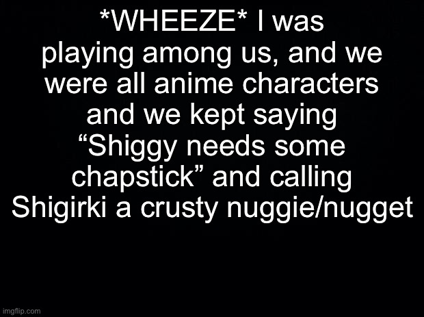 Black background | *WHEEZE* I was playing among us, and we were all anime characters and we kept saying “Shiggy needs some chapstick” and calling Shigirki a crusty nuggie/nugget | image tagged in black background | made w/ Imgflip meme maker