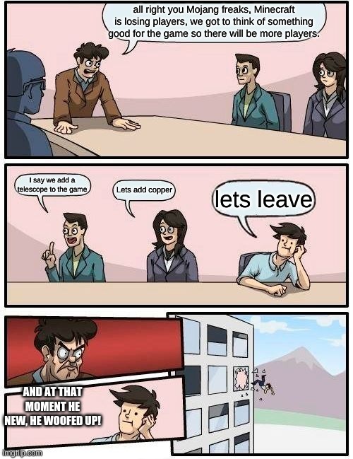 Boardroom Meeting Suggestion | all right you Mojang freaks, Minecraft is losing players, we got to think of something good for the game so there will be more players. I say we add a telescope to the game; Lets add copper; lets leave; AND AT THAT MOMENT HE NEW, HE WOOFED UP! | image tagged in memes,boardroom meeting suggestion | made w/ Imgflip meme maker