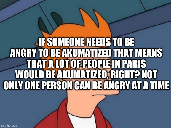 i just thought of it | IF SOMEONE NEEDS TO BE ANGRY TO BE AKUMATIZED THAT MEANS THAT A LOT OF PEOPLE IN PARIS WOULD BE AKUMATIZED, RIGHT? NOT ONLY ONE PERSON CAN BE ANGRY AT A TIME | image tagged in memes,futurama fry | made w/ Imgflip meme maker