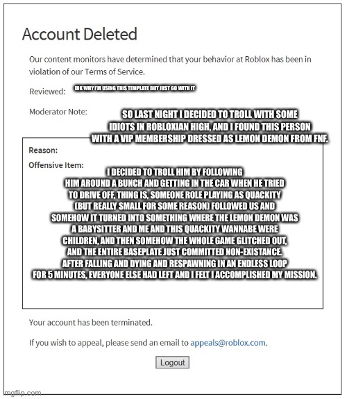 I don’t know why I decided to share this | IDK WHY I’M USING THIS TEMPLATE BUT JUST GO WITH IT; SO LAST NIGHT I DECIDED TO TROLL WITH SOME IDIOTS IN ROBLOXIAN HIGH, AND I FOUND THIS PERSON WITH A VIP MEMBERSHIP DRESSED AS LEMON DEMON FROM FNF. I DECIDED TO TROLL HIM BY FOLLOWING HIM AROUND A BUNCH AND GETTING IN THE CAR WHEN HE TRIED TO DRIVE OFF, THING IS, SOMEONE ROLE PLAYING AS QUACKITY (BUT REALLY SMALL FOR SOME REASON) FOLLOWED US AND SOMEHOW IT TURNED INTO SOMETHING WHERE THE LEMON DEMON WAS A BABYSITTER AND ME AND THIS QUACKITY WANNABE WERE CHILDREN, AND THEN SOMEHOW THE WHOLE GAME GLITCHED OUT, AND THE ENTIRE BASEPLATE JUST COMMITTED NON-EXISTANCE. AFTER FALLING AND DYING AND RESPAWNING IN AN ENDLESS LOOP FOR 5 MINUTES, EVERYONE ELSE HAD LEFT AND I FELT I ACCOMPLISHED MY MISSION. | made w/ Imgflip meme maker