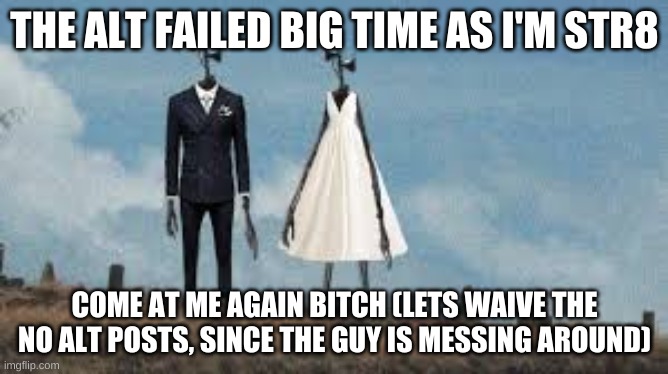 Sirenhead Wedding | THE ALT FAILED BIG TIME AS I'M STR8; COME AT ME AGAIN BITCH (LETS WAIVE THE NO ALT POSTS, SINCE THE GUY IS MESSING AROUND) | image tagged in sirenhead wedding | made w/ Imgflip meme maker