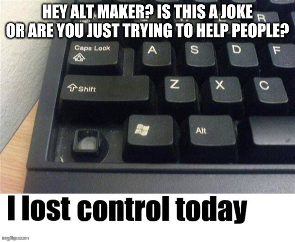 I lost control today | HEY ALT MAKER? IS THIS A JOKE OR ARE YOU JUST TRYING TO HELP PEOPLE? | image tagged in i lost control today | made w/ Imgflip meme maker