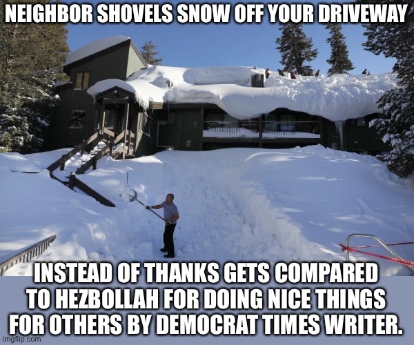 This epitomizes the leftist mentality | NEIGHBOR SHOVELS SNOW OFF YOUR DRIVEWAY; INSTEAD OF THANKS GETS COMPARED TO HEZBOLLAH FOR DOING NICE THINGS FOR OTHERS BY DEMOCRAT TIMES WRITER. | image tagged in democratic party,democratic socialism,leftists,woke,haters gonna hate,party of haters | made w/ Imgflip meme maker
